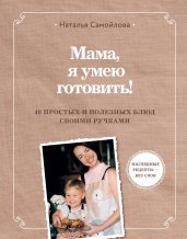 Мама, я умею готовить! 40 простых и полезных блюд своими ручками