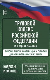 Трудовой кодекс Российской Федерации на 1 апреля 2024 года. Включая льготы, компенсации и гарантии для мобилизованных и их семей. Со всеми изменениями, законопроектами и постановлениями судов